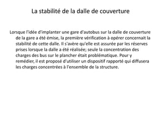 La stabilité de la dalle de couvertureLorsque l'idée d'implanter une gare d'autobus sur la dalle de couverture de la gare a été émise, la première vérification à opérer concernait la stabilité de cette dalle. Il s'avère qu'elle est assurée par les réserves prises lorsque la dalle a été réalisée; seule la concentration des charges des bus sur le plancher était problématique. Pour y remédier, il est proposé d'utiliser un dispositif rapporté qui diffusera les charges concentrées à l'ensemble de la structure.