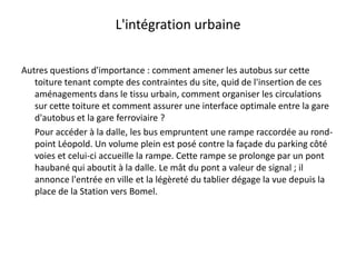 L'intégration urbaineAutres questions d'importance : comment amener les autobus sur cette toiture tenant compte des contraintes du site, quid de l'insertion de ces aménagements dans le tissu urbain, comment organiser les circulations sur cette toiture et comment assurer une interface optimale entre la gare d'autobus et la gare ferroviaire ?	Pour accéder à la dalle, les bus empruntent une rampe raccordée au rond-point Léopold. Un volume plein est posé contre la façade du parking côté voies et celui-ci accueille la rampe. Cette rampe se prolonge par un pont haubané qui aboutit à la dalle. Le mât du pont a valeur de signal ; il annonce l'entrée en ville et la légèreté du tablier dégage la vue depuis la place de la Station vers Bomel.