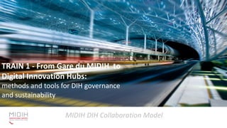 MIDIH DIH Collaboration Model
TRAIN 1 - From Gare du MIDIH to
Digital Innovation Hubs:
methods and tools for DIH
governance and sustainability
TRAIN 1 - From Gare du MIDIH to
Digital Innovation Hubs:
methods and tools for DIH governance
and sustainability
 
