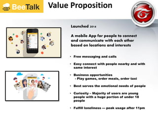 Launched 2014
A mobile App for people to connect
and communicate with each other
based on locations and interests
• Free messaging and calls
• Easy connect with people nearby and with
same interest
• Business opportunities
- Play games, order meals, order taxi
• Best serves the emotional needs of people
• Curiosity – Majority of users are young
people with a huge portion of under 18
people
• Fulfill loneliness --- peak usage after 11pm
Value Proposition
 