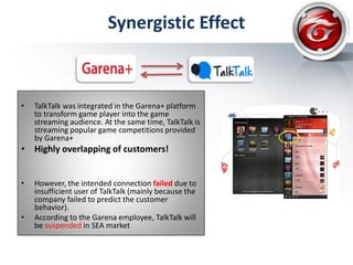 Synergistic Effect
• TalkTalk was integrated in the Garena+ platform
to transform game player into the game
streaming audience. At the same time, TalkTalk is
streaming popular game competitions provided
by Garena+
• Highly overlapping of customers!
• However, the intended connection failed due to
insufficient user of TalkTalk (mainly because the
company failed to predict the customer
behavior).
• According to the Garena employee, TalkTalk will
be suspended in SEA market
 