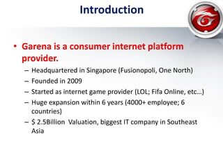 Introduction
• Garena is a consumer internet platform
provider.
– Headquartered in Singapore (Fusionopoli, One North)
– Founded in 2009
– Started as internet game provider (LOL; Fifa Online, etc…)
– Huge expansion within 6 years (4000+ employee; 6
countries)
– $ 2.5Billion Valuation, biggest IT company in Southeast
Asia
 