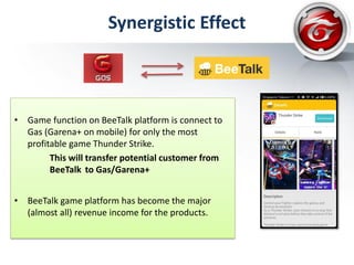 Synergistic Effect
• Game function on BeeTalk platform is connect to
Gas (Garena+ on mobile) for only the most
profitable game Thunder Strike.
This will transfer potential customer from
BeeTalk to Gas/Garena+
• BeeTalk game platform has become the major
(almost all) revenue income for the products.
 