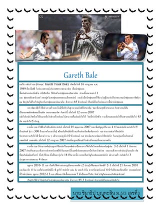 นาย ชินาธิป บุญทะสิน ม.5/3 เลขที่3
Gareth Bale
แกเร็ธ แฟรงก์ เบล (อังกฤษ: Gareth Frank Bale) เกิดเมื่อวันที่ 16 กรกฎาคม ค.ศ.
1989 ที่คาร์ดิฟฟ์ ในประเทศเวลส์,ประเทศสหราชอาณาจักร เป็นนักฟุตบอล
ซึ่งเล่นตาแหน่งแบ็คซ้าย หรือปีกซ้าย ให้กับสโมสรฟุตบอลเรอัลมาดริด สวมเสื้อหมายเลข 11
และ ฟุตบอลทีมชาติเวลส์ เคยอยู่สโมสรฟุตบอลทอตแนมฮ็อตสเปอร์ และยังเป็นนักฟุตบอลที่ได้รางวัลผู้เล่นแห่งปีจากสมาคมนักฟุตบอลอาชีพอังก
ฤษ ปัจจุบันได้ย้ายไปอยู่กับสโมสรฟุตบอลเรอัลมาดริด ด้วยราคา 85 ล้านปอนด์ เป็นสถิติโลกใหม่ของการซื้อขายนักฟุตบอล
เบล พัฒนาฝีเท้าได้อย่างรวดเร็วและเริ่มมีชื่อเสียงในฐานะจอมยิงฟรีคิกของทีม ขณะที่เกมสุดท้ายของเบล กับเซาแทมป์ตัน
เป็นเกมเพลย์ออฟแชมเปี้ยนชิพ รอบรองชนะเลิศ กับดาร์บี้ เมื่อวันที่ 12 เมษายน 2007
แต่เจ้าตัวกลับโชคร้ายได้รับบาดเจ็บในช่วงครึ่งหลังจนไม่สามารถฝืนเล่นต่อไปได้ โดยปีก/แบ็คซ้าย รวมทั้งหมดเบลเล่นให้กับเซาแทมป์ตันไป 45
นัด และทาไป 5 ประตู
จากนั้น เบล ก็ได้ย้ายไปค้าแข้งกับ สเปอร์ เมื่อวันที่ 25 พฤษภาคม 2007 และเซ็นสัญญาเป็นเวลา 4 ปี โดยสเปอร์จ่ายค่าตัวไป 5
ล้านปอนด์ (ราว 300 ล้านบาทในเวลานั้น) พร้อมกับอ็อปชั่นที่ว่าจะต้องจ่ายเงินเพิ่มเติมหากว่า เบล สามารถช่วยให้สเปอร์ส
ประสบความสาเร็จได้ ซึ่งคาดว่ารวม ๆ แล้วอาจจะสูงถึง 10 ล้านปอนด์ เบล ประเดิมสนามนัดแรกให้สเปอร์ส ในเกมอุ่นเครื่องกับเซนต์
แพตทริคส์ แอตแลติก เมื่อวันที่ 12 กรกฎาคม 2007 ก่อนที่จะถูกเปลี่ยนตัวในช่วงท้ายเกมเนื่องจากบาดเจ็บ
จากนั้น เบล ก็สามารถพังประตูแรกให้สเปอร์ในแมตช์อย่างเป็นทางการได้สาเร็จในเกมที่เสมอกับฟูแล่ม 3-3 เมื่อวันที่ 1 กันยายน
2007 ก่อนที่จะตามมาด้วยการทาสกอร์จากฟรีคิกในเกมดาร์บี้แมตช์แห่งลอนดอนเหนือกับอาร์เซน่อล และตามด้วยการทาประตูในเกมลีก คัพ
ที่พบกับมิดเดิลสโบรช์ ซึ่งทาให้เบล ซึ่งเป็นดาวรุ่งวัย 18 ปีในเวลานั้น กลายเป็นขวัญใจแฟนบอลสเปอร์ส อย่างรวดเร็ว หลังทาไป 3
ประตูจากการลงสนาม 4 นัดแรก
ฤดูกาล 2010-11 เบล เริ่มต้นได้อย่างสวยหรูเมื่อเหมาคนเดียว 2 ประตูให้ทีมชนะสโตกซิตี 2-1 เมื่อวันที่ 21 สิงหาคม 2010
และถัดมาอีก 4 วัน เบลก็ทาแอสซิสต์ทั้ง 4 ลูกให้ สเปอร์ส ถล่ม ยัง บอยส์ เบิร์น จากสวิตเซอร์แลนด์ 4-0 ในศึกแชมเปียนส์ลีก รอบเพลย์ออฟ
ที่ไวต์ฮาร์ตเลน ฤดูกาล 2012-13 เบล เปลี่ยนมาใส่เสื้อหมายเลข 7 ซึ่งเป็นเบอร์ไรอัน กิกส์ ขวัญใจของเบลในทีมชาติเวลส์
ปัจจุบันได้ย้ายไปอยู่กับสโมสรฟุตบอลเรอัลมาดริด ด้วยราคา 85.3 ล้านปอนด์ ทาลายสถิติโลกของคริสเตียโน
โรนัลโด นักเตะปัจจุบันของรีล มาดริดเช่นกัน โดยทาการเปิดตัวอย่างเป็นทางการเมื่อวันที่ 2 กันยายน 2013
 
