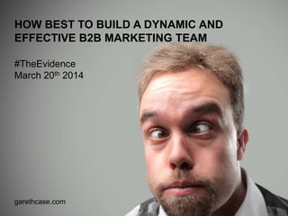 garethcase.com
HOW BEST TO BUILD A DYNAMIC AND
EFFECTIVE B2B MARKETING TEAM
#TheEvidence
March 20th 2014
 