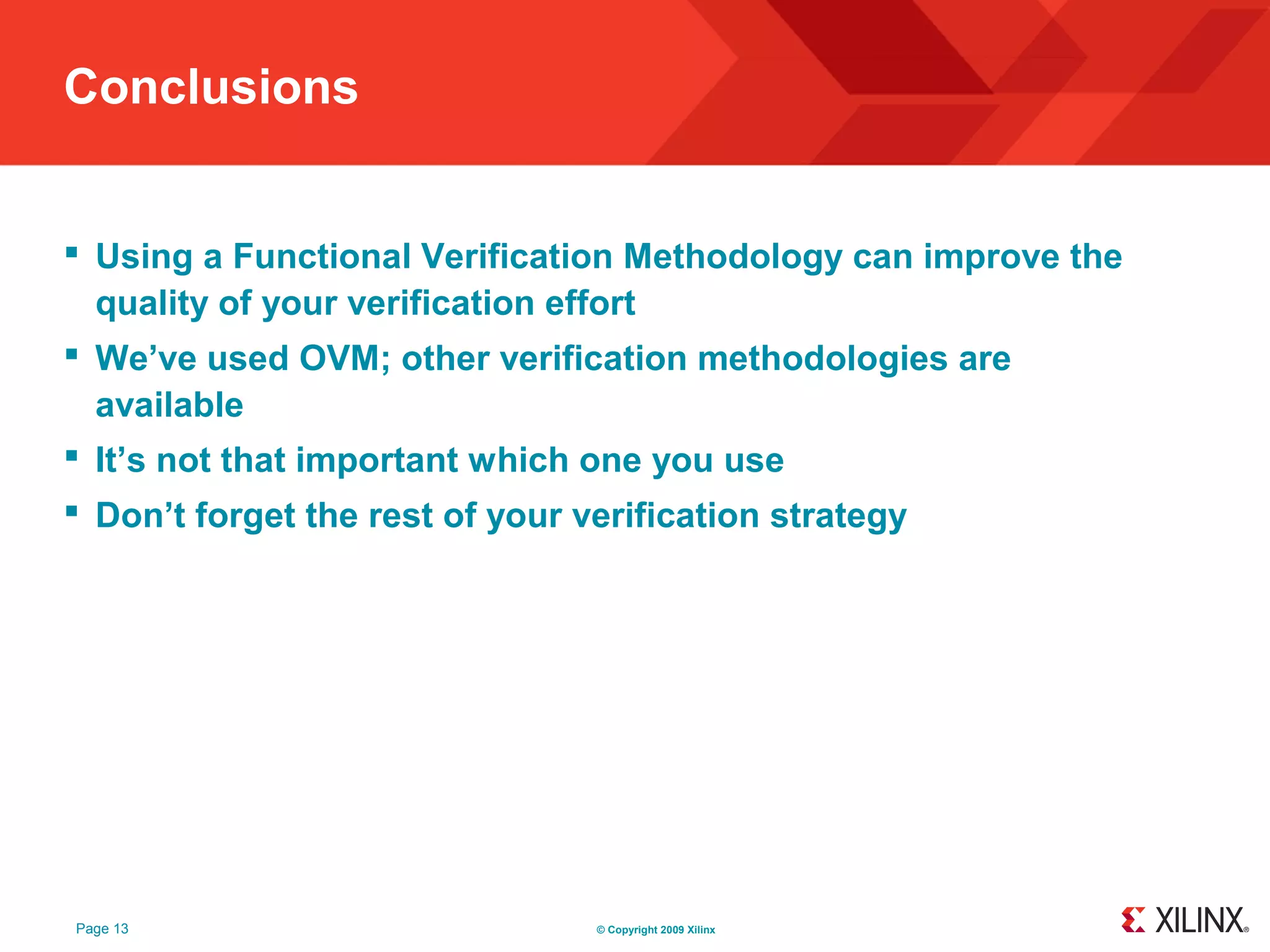 Conclusions


 Using a Functional Verification Methodology can improve the
  quality of your verification effort
 We’ve used OVM; other verification methodologies are
  available
 It’s not that important which one you use
 Don’t forget the rest of your verification strategy




Page 13                          © Copyright 2009 Xilinx
 