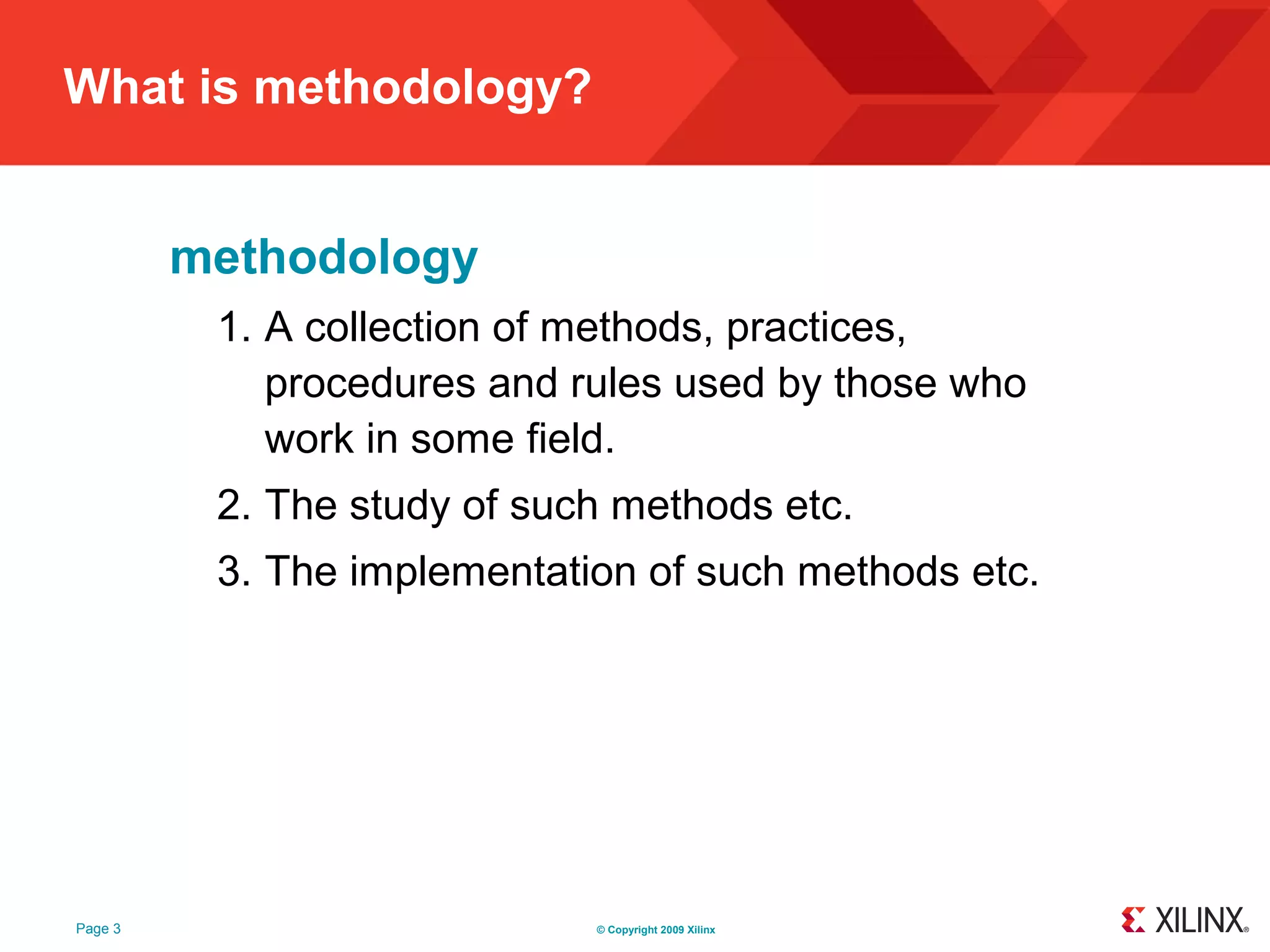 What is methodology?


         methodology
          1. A collection of methods, practices,
             procedures and rules used by those who
             work in some field.
          2. The study of such methods etc.
          3. The implementation of such methods etc.




Page 3                       © Copyright 2009 Xilinx
 