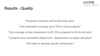 Results - Quality
“Production incidents half of what they were.”
“Test automation coverage up to 70% in newer projects.”
“Test coverage of new components is 60-70% compared to 4% for old code”
“5 projects have automated deployment - deployments no longer disruptive”
“20x faster to develop specific components.”
 
