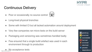 Continuous Delivery
● Poor or occasionally no source control
● Long-lived physical branches
● Some with limited CI but all lacked automation around deployment
● Very few companies ran micro tests on the build server
● Packaging and versioning was sometimes handled badly
● Few ensured that a single build artefact was used in each
environment through to production
● No acceptance testshttps://concourse.ci/
 