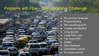 Problems with Flow - The Leadership Challenge
● No common language
● Project thinking
● Not visualising work
● Unclear prioritisation
● Long queues
● Large batch size
● Too much WIP
● Delays
● Slow feedback
● Centralised control
● No measurement
 