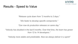 Results - Speed to Value
“Release cycle down from “2 months to 2 days.”
“20x faster to develop specific components.”
“Can now do production releases on same day.”
“Velocity has doubled in the last 6 months. Over that time, the team has grown
from 12 to 14 developers.”
“Velocity more stable and predictable. Now we always deliver in a sprint”
 
