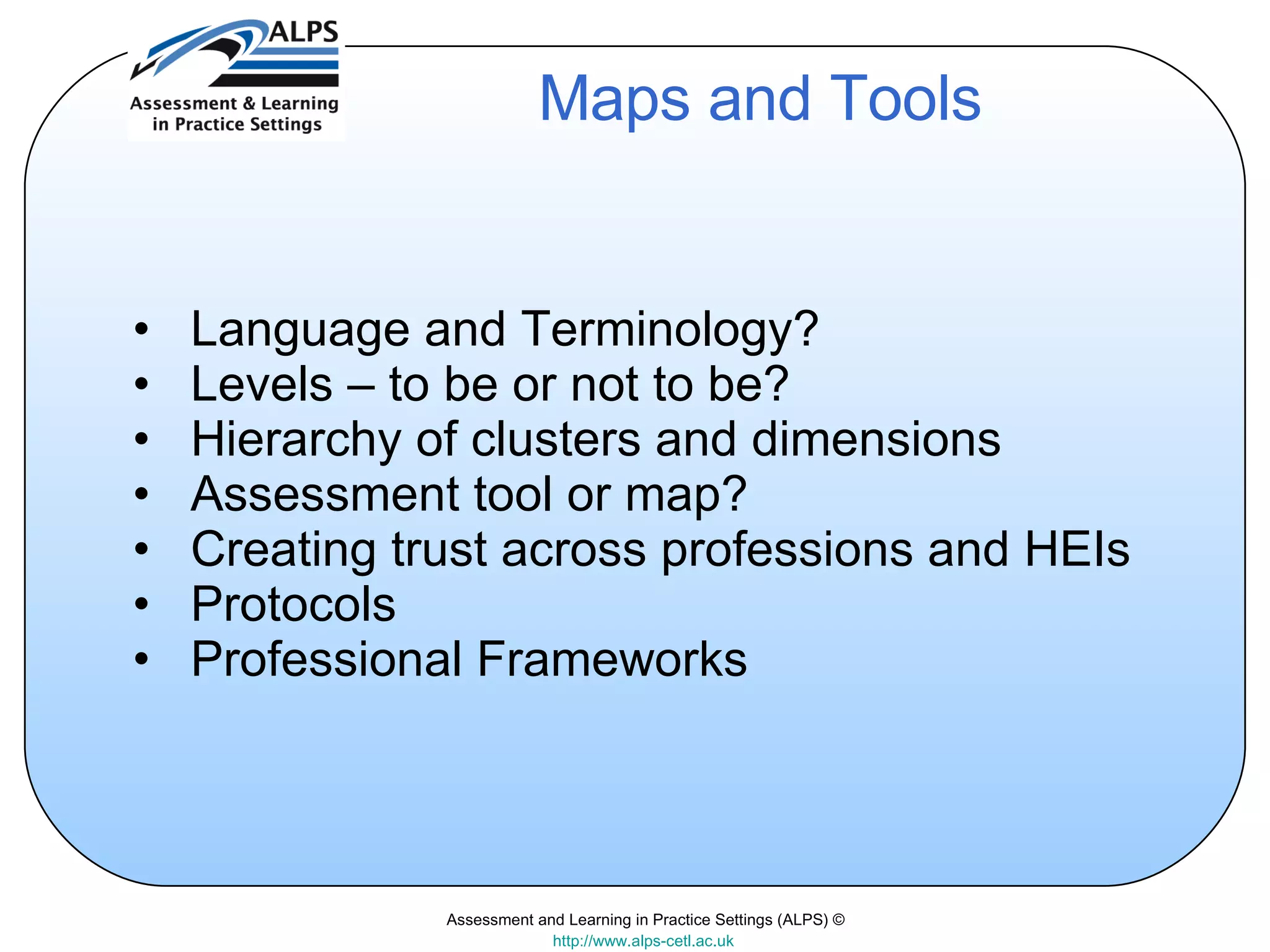 Assessment and Learning in Practice Settings (ALPS) © http://www.alps-cetl.ac.uk   Maps and Tools Language and Terminology? Levels – to be or not to be? Hierarchy of clusters and dimensions Assessment tool or map? Creating trust across professions and HEIs Protocols Professional Frameworks 