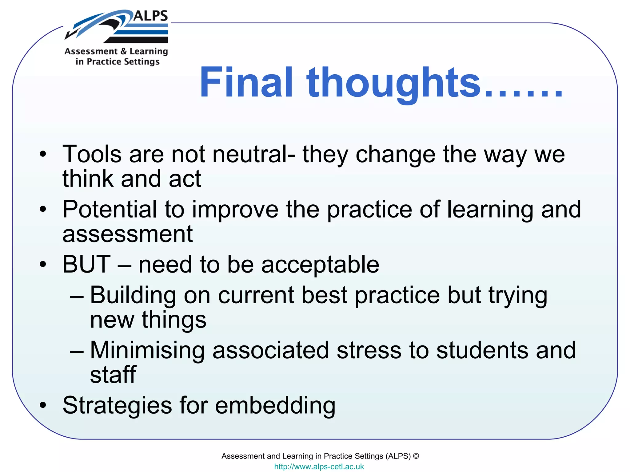 Final thoughts…… Tools are not neutral- they change the way we think and act Potential to improve the practice of learning and assessment  BUT – need to be acceptable  Building on current best practice but trying new things Minimising associated stress to students and staff Strategies for embedding Assessment and Learning in Practice Settings (ALPS) © http://www.alps-cetl.ac.uk   