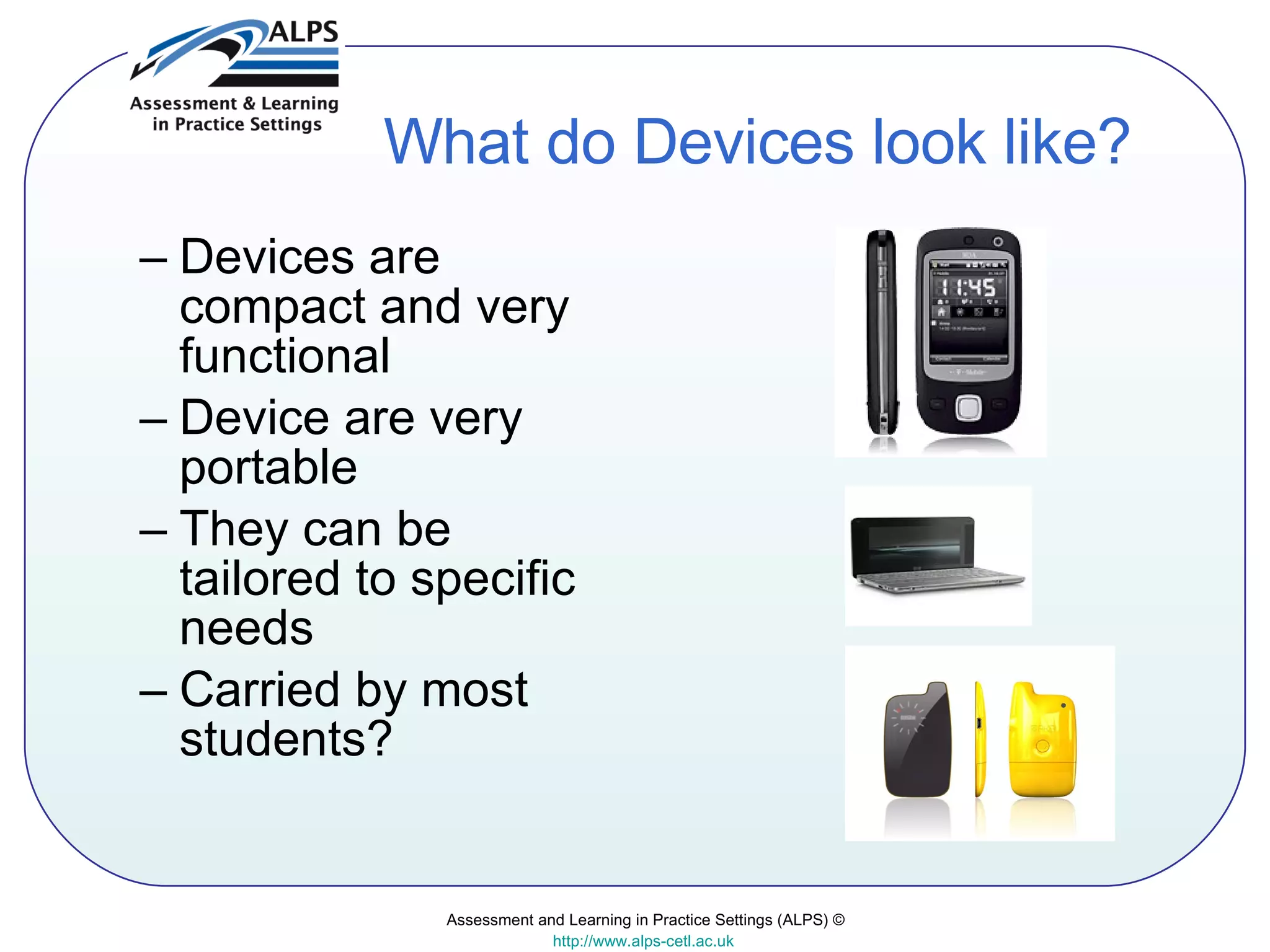 What do Devices look like? Devices are compact and very functional Device are very portable They can be tailored to specific needs Carried by most students? Assessment and Learning in Practice Settings (ALPS) © http://www.alps-cetl.ac.uk   