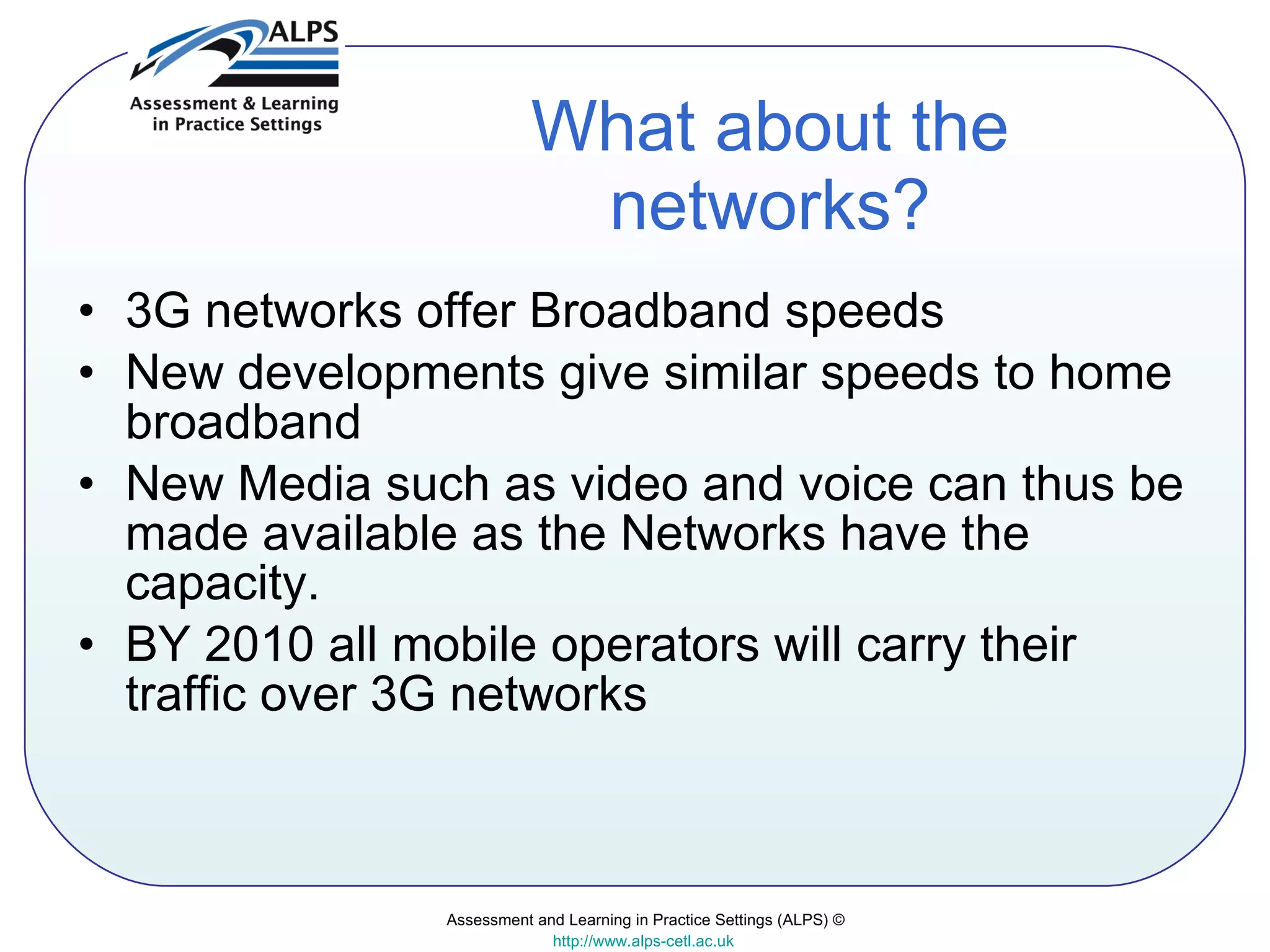 What about the networks? 3G networks offer Broadband speeds New developments give similar speeds to home broadband New Media such as video and voice can thus be made available as the Networks have the capacity. BY 2010 all mobile operators will carry their traffic over 3G networks  Assessment and Learning in Practice Settings (ALPS) © http://www.alps-cetl.ac.uk   
