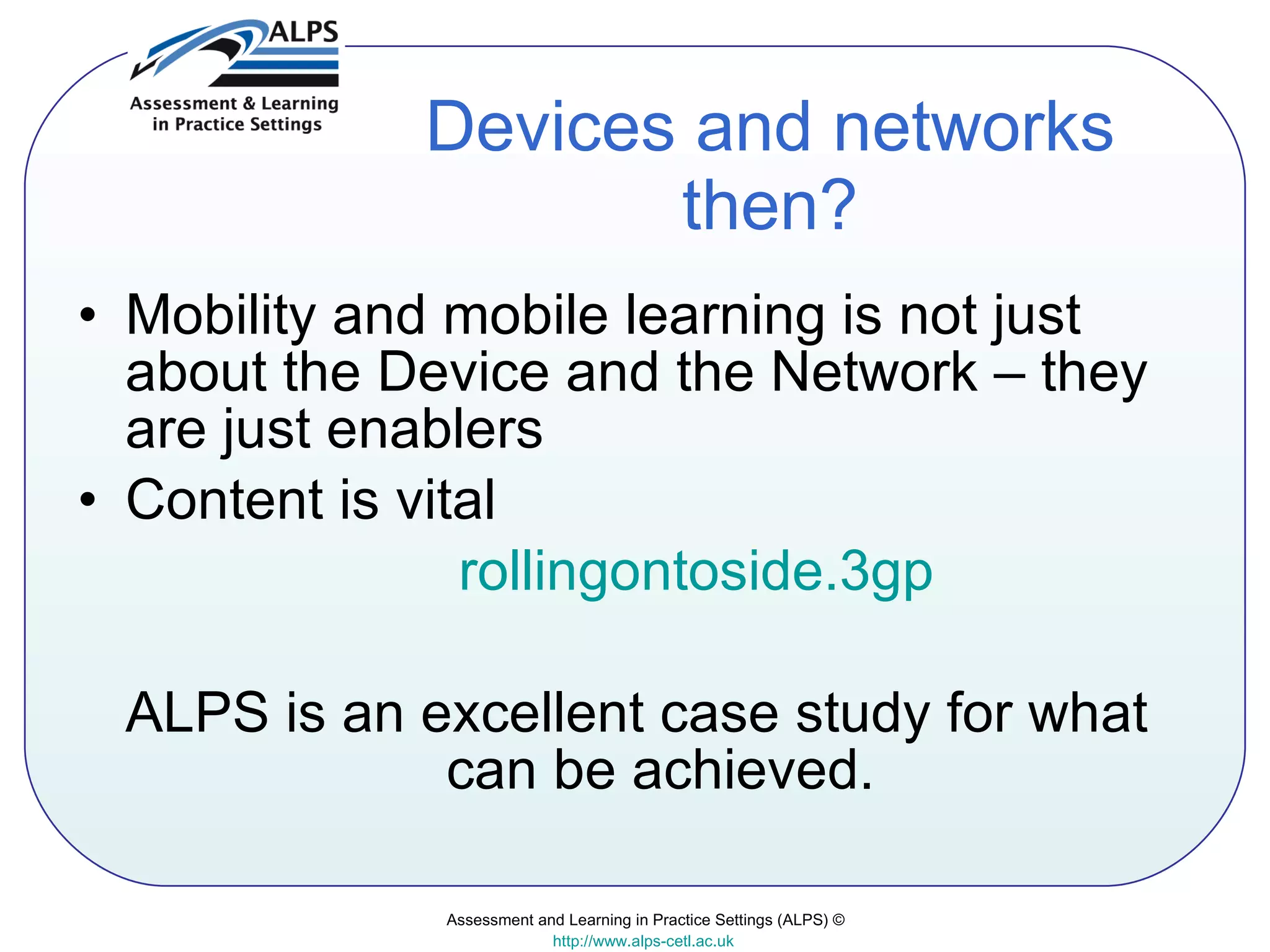 Devices and networks then? Mobility and mobile learning is not just about the Device and the Network – they are just enablers Content is vital  rollingontoside.3gp ALPS is an excellent case study for what can be achieved. Assessment and Learning in Practice Settings (ALPS) © http://www.alps-cetl.ac.uk   