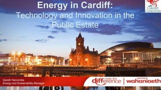 Energy in Cardiff:
Technology and Innovation in the
Public Estate
Gareth Harcombe
Energy and Sustainability Manager
 