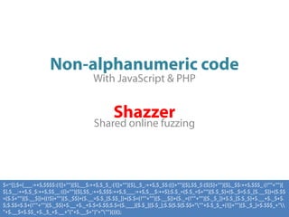 Non-alphanumeric code
                                       With JavaScript & PHP


                                                Shazzer
                                       Shared online fuzzing




$=~[];$={___:++$,$$$$:(![]+"")[$],__$:++$,$_$_:(![]+"")[$],_$_:++$,$_$$:({}+"")[$],$$_$:($[$]+"")[$],_$$:++$,$$$_:(!""+"")[
$],$__:++$,$_$:++$,$$__:({}+"")[$],$$_:++$,$$$:++$,$___:++$,$__$:++$};$.$_=($.$_=$+"")[$.$_$]+($._$=$.$_[$.__$])+($.$$
=($.$+"")[$.__$])+((!$)+"")[$._$$]+($.__=$.$_[$.$$_])+($.$=(!""+"")[$.__$])+($._=(!""+"")[$._$_])+$.$_[$.$_$]+$.__+$._$+$.
$;$.$$=$.$+(!""+"")[$._$$]+$.__+$._+$.$+$.$$;$.$=($.___)[$.$_][$.$_];$.$($.$($.$$+"""+$.$_$_+(![]+"")[$._$_]+$.$$$_+"
"+$.__$+$.$$_+$._$_+$.__+"("+$.__$+")"+""")())();
 