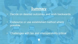 Summary
• Decide on desired outcomes and work backwards
• Outsource or use established method where
possible
• Challenges with tax and interoperability critical
 