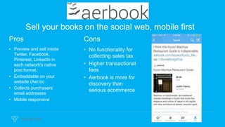 Sell your books on the social web, mobile first
Pros
• Preview and sell inside
Twitter, Facebook,
Pinterest, LinkedIn in
each network's native
post format.
• Embeddable on your
website (Aer.io)
• Collects purchasers’
email addresses
• Mobile responsive
Cons
• No functionality for
collecting sales tax
• Higher transactional
fees
• Aerbook is more for
discovery than
serious ecommerce
 