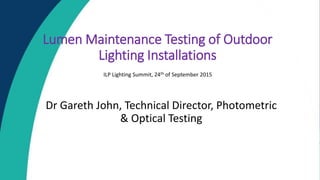 Lumen Maintenance Testing of Outdoor
Lighting Installations
Dr Gareth John, Technical Director, Photometric
& Optical Testing
ILP Lighting Summit, 24th of September 2015
 