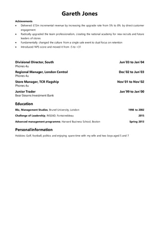 Gareth Jones
Achievements
 Delivered £72m incremental revenue by increasing the upgrade rate from 5% to 8% by direct customer
engagement
 Radically upgraded the team professionalism, creating the national academy for new recruits and future
leaders of stores
 Fundamentally changed the culture from a single sale event to dual focus on retention
 Introduced NPS score and moved it from -5 to +31
Divisional Director, South Jun’03 to Jan’04
Phones 4u
Regional Manager, London Central Dec’02 to Jun’03
Phones 4u
Store Manager, TCR Flagship Nov’01 to Nov’02
Phones 4u
Junior Trader Jan’99 to Jan’00
Bear Stearns Investment Bank
Education
BSc, Management Studies, Brunel University, London 1998 to 2002
Challenge of Leadership, INSEAD, Fontainebleau 2015
Advanced management programme, Harvard Business School, Boston Spring 2013
Personalinformation
Hobbies: Golf, football, politics and enjoying spare time with my wife and two boys aged 5 and 7
 