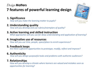 Design  Matters 7 features of powerful learning design 1. Significance 2. Understanding quality 3. Active learning and skilled instruction 4. Imaginative use of resources 5. Feedback loops 6. Authenticity  7. Relationships Compass Learning Gareth Mills How will you make the learning matter to pupils? How will you develop and use rubrics/exemplars of quality? What approaches will you use for deep understanding and application of learning? How will you develop a climate where learners are valued and mistakes seen as opportunities for learning? Are there sufficient opportunities to prototype, modify, reflect and improve? How will you design purposeful tasks and problems with authentic audiences? How will you use time, people, space/place to enrich experiences? 