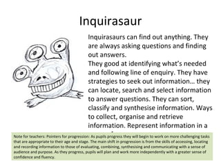 Inquirasaur Inquirasaurs can find out anything. They are always asking questions and finding out answers.  They good at identifying what’s needed and following line of enquiry. They have strategies to seek out information… they can locate, search and select information to answer questions. They can sort, classify and synthesise information. Ways to collect, organise and retrieve information. Represent information in a range of ways Note for teachers: Pointers for progression: As pupils progress they will begin to work on more challenging tasks that are appropriate to their age and stage. The main shift in progression is from the skills of accessing, locating and recording information to those of evaluating, combining, synthesising and communicating with a sense of audience and purpose. As they progress, pupils will plan and work more independently with a greater sense of confidence and fluency.  