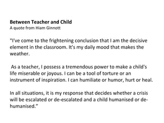 Between Teacher and Child A quote from Hiam Ginnott “ I've come to the frightening conclusion that I am the decisive element in the classroom. It's my daily mood that makes the weather. As a teacher, I possess a tremendous power to make a child's life miserable or joyous. I can be a tool of torture or an instrument of inspiration. I can humiliate or humor, hurt or heal.  In all situations, it is my response that decides whether a crisis will be escalated or de-escalated and a child humanised or de-humanised.” 