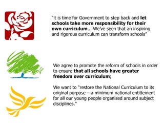 “ it is time for Government to step back and  let schools take more responsibility for their own curriculum ... We ’ ve seen that an inspiring and rigorous curriculum can transform schools ” We agree to promote the reform of schools in order to ensure  that all schools have greater freedom over curriculum ;  We want to  “ restore the National Curriculum to its original purpose – a minimum national entitlement for all our young people organised around subject disciplines."  