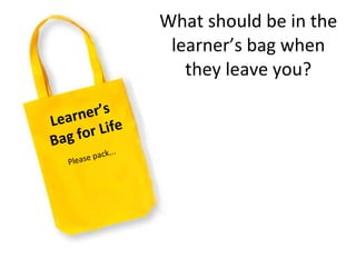What should be in the learner ’ s bag when they leave you? Learner ’ s  Bag for Life Please pack... 