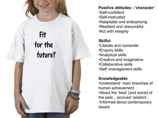 Fit  for the  future? Positive attitudes - ‘character’ Self-confident Self-motivated Adaptable and enterprising Resilient and resourceful Act with integrity Skilful Literate and numerate Enquiry skills Analytical skills Creative and imaginative Collaborative skills Self -management skills Knowledgeable Understand  main branches of human achievement About the  ‘ best ’  (and worst) of the past... accrued  ‘ wisdom ’ . Informed about contemporary issues 