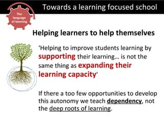Towards a learning focused school ‘ Helping to improve students learning by  supporting   their learning… is not the same thing as  expanding their learning capacity ’ If there a too few opportunities to develop this autonomy we teach  dependency , not the  deep roots of learning . Helping learners to help themselves 