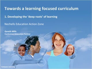 Towards a learning focused curriculum 1. Developing the ‘deep roots’ of learning Nechells Education Action Zone Gareth Mills Curriculum Innovation Partner Compass Learning 