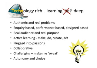 Technology	
  rich…	
  learning	
  lite?	
  	
  deep	
  

•    AuthenCc	
  and	
  real	
  problems	
  
•    Enquiry	
  based,	
  performance	
  based,	
  designed	
  based	
  
•    Real	
  audience	
  and	
  real	
  purpose	
  
•    AcCve	
  learning	
  -­‐	
  make,	
  do,	
  create,	
  act	
  
•    Plugged	
  into	
  passions	
  
•    CollaboraCve	
  
•    Challenging	
  –	
  make	
  me	
  ‘sweat’	
  
•    Autonomy	
  and	
  choice	
  
 
