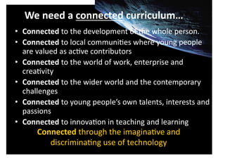  We	
  need	
  a	
  connected	
  curriculum…	
  
•  Connected	
  to	
  the	
  development	
  of	
  the	
  whole	
  person.	
  
•  Connected	
  to	
  local	
  communiCes	
  where	
  young	
  people	
  
   are	
  valued	
  as	
  acCve	
  contributors	
  
•  Connected	
  to	
  the	
  world	
  of	
  work,	
  enterprise	
  and	
  
   creaCvity	
  
•  Connected	
  to	
  the	
  wider	
  world	
  and	
  the	
  contemporary	
  
   challenges	
  
•  Connected	
  to	
  young	
  people’s	
  own	
  talents,	
  interests	
  and	
  
   passions	
  
•  Connected	
  to	
  innovaCon	
  in	
  teaching	
  and	
  learning	
  
         Connected	
  through	
  the	
  imaginaCve	
  and	
  
            discriminaCng	
  use	
  of	
  technology	
  
 