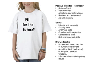 Positive attitudes - ‘character’
          •  Self-confident
          •  Self-motivated
          •  Adaptable and enterprising
          •  Resilient and resourceful
          •  Act with integrity
  Fit
          Skilful
for the   •  Literate and numerate
          •  Enquiry skills
future?   •  Analytical skills
          •  Creative and imaginative
          •  Collaborative skills
          •  Self -management skills

          Knowledgeable
          •  Understand main branches
             of human achievement
          •  About the ‘best’ (and worst)
             of the past... accrued
             ‘wisdom’.
          •  Informed about contemporary
             issues
 