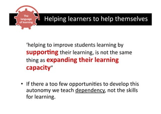 The	
  
 language	
  
of	
  learning	
  
                     Helping	
  learners	
  to	
  help	
  themselves	
  


      	
  ‘helping	
  to	
  improve	
  students	
  learning	
  by	
  
          suppor5ng	
  their	
  learning,	
  is	
  not	
  the	
  same	
  
          thing	
  as	
  expanding	
  their	
  learning	
  
          capacity”	
  

 •  If	
  there	
  a	
  too	
  few	
  opportuniCes	
  to	
  develop	
  this	
  
    autonomy	
  we	
  teach	
  dependency,	
  not	
  the	
  skills	
  
    for	
  learning.	
  
 