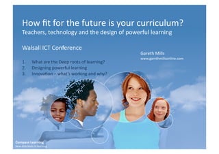 How	
  ﬁt	
  for	
  the	
  future	
  is	
  your	
  curriculum?	
  
       Teachers,	
  technology	
  and	
  the	
  design	
  of	
  powerful	
  learning	
  

       Walsall	
  ICT	
  Conference	
  
                                                                                Gareth	
  Mills	
  
                                                                                www.garethmillsonline.com	
  
       1.          What	
  are	
  the	
  Deep	
  roots	
  of	
  learning?	
  
       2.          Designing	
  powerful	
  learning	
  
       3.          InnovaCon	
  –	
  what’s	
  working	
  and	
  why?	
  




Compass	
  Learning	
  
New	
  direcCons	
  in	
  learning	
  
 