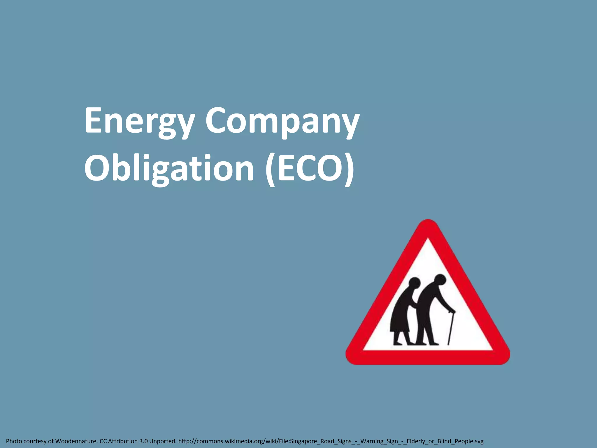 Energy Company
                          Obligation (ECO)




Photo courtesy of Woodennature. CC Attribution 3.0 Unported. http://commons.wikimedia.org/wiki/File:Singapore_Road_Signs_-_Warning_Sign_-_Elderly_or_Blind_People.svg
 