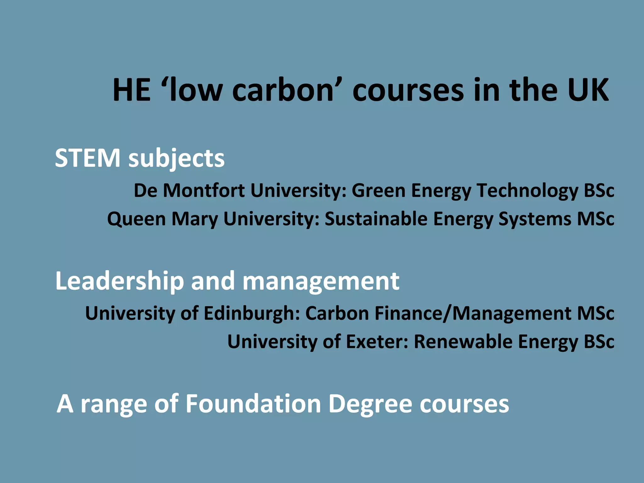 HE ‘low carbon’ courses in the UK
STEM subjects
      De Montfort University: Green Energy Technology BSc
    Queen Mary University: Sustainable Energy Systems MSc

Leadership and management
  University of Edinburgh: Carbon Finance/Management MSc
                  University of Exeter: Renewable Energy BSc

A range of Foundation Degree courses
 