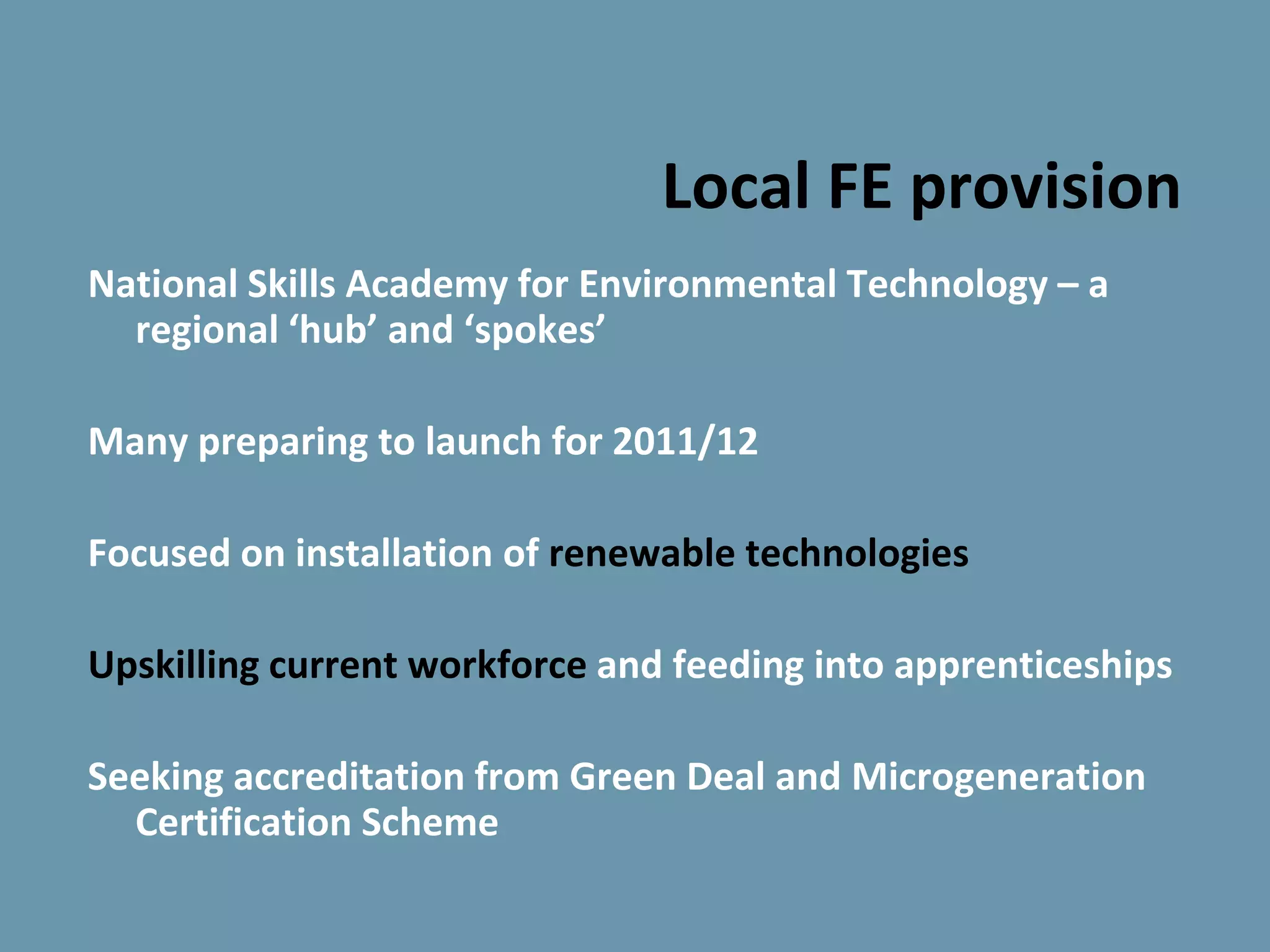 Local FE provision
National Skills Academy for Environmental Technology – a
  regional ‘hub’ and ‘spokes’

Many preparing to launch for 2011/12

Focused on installation of renewable technologies

Upskilling current workforce and feeding into apprenticeships

Seeking accreditation from Green Deal and Microgeneration
  Certification Scheme
 