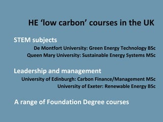 HE ‘low carbon’ courses in the UK
STEM subjects
      De Montfort University: Green Energy Technology BSc
    Queen Mary University: Sustainable Energy Systems MSc

Leadership and management
  University of Edinburgh: Carbon Finance/Management MSc
                  University of Exeter: Renewable Energy BSc

A range of Foundation Degree courses
 
