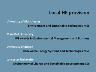 Local HE provision
University of Manchester
                Environment and Sustainable Technology MSc

Man Met University
     PG awards in Environmental Management and Business

University of Bolton
            Renewable Energy Systems and Technologies MSc

Lancaster University
    Environmental Change and Sustainable Development BSc
 