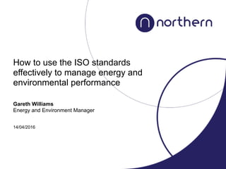 How to use the ISO standards
effectively to manage energy and
environmental performance
Gareth Williams
Energy and Environment Manager
14/04/2016
 