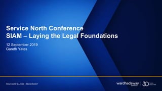 Newcastle | Leeds | Manchester
Gareth Yates
12 September 2019
Service North Conference
SIAM – Laying the Legal Foundations
 