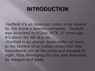 -Garfield it’s an American comic strip created
by Jim Davis a famous cartoonist. Garfield
was launched in 19 June 1978, 37 years ago.
It’s about the life of a cat.
-Garfield is an orange, fuzzy tabby cat born
in the kitchen of an Italian restaurant who
immediately ate all the pasta and lasagna in
sight, thus developing his love and obsession
for lasagna and pizza.
 