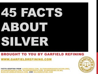 45 FACTS
ABOUT
SILVER
BROUGHT TO YOU BY GARFIELD REFINING
WWW.GARFIELDREFINING.COM
FACTS ADAPTED FROM LIVESCIENCE.COM, SILVERUSERSASSOCIATION.ORG,
SILVER4SCHOOLS.COM, SILVERINSIGHTS.COM, SCIENCEKIDS.CO.NZ,
BLOG.MYJEWELRYDEALS.COM, AND HILLSGROUPINC.COM

 