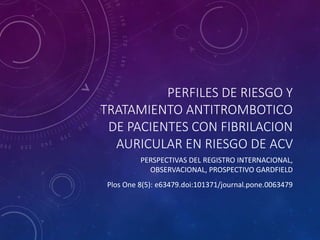 PERFILES DE RIESGO Y
TRATAMIENTO ANTITROMBOTICO
DE PACIENTES CON FIBRILACION
AURICULAR EN RIESGO DE ACV
PERSPECTIVAS DEL REGISTRO INTERNACIONAL,
OBSERVACIONAL, PROSPECTIVO GARDFIELD
Plos One 8(5): e63479.doi:101371/journal.pone.0063479
 