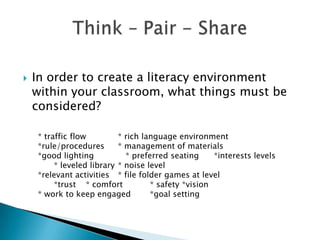 

In order to create a literacy environment
within your classroom, what things must be
considered?
* traffic flow
* rich language environment
*rule/procedures
* management of materials
*good lighting
* preferred seating
*interests levels
* leveled library * noise level
*relevant activities * file folder games at level
*trust * comfort
* safety *vision
* work to keep engaged
*goal setting

 